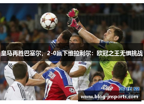 皇马再胜巴塞尔，2-0赢下维拉利尔：欧冠之王无惧挑战